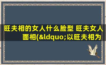 旺夫相的女人什么脸型 旺夫女人面相(“以旺夫相为中心”的女性面相特征及对应脸型及特征，帮你轻松洞悉你的面相！)